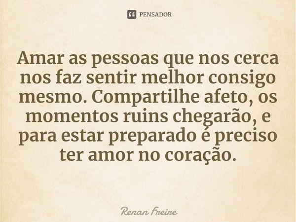 ⁠Amar as pessoas que nos cerca nos faz sentir melhor consigo mesmo. Compartilhe afeto, os momentos ruins chegarão, e para estar preparado é preciso ter amor no ... Frase de Renan Freire.