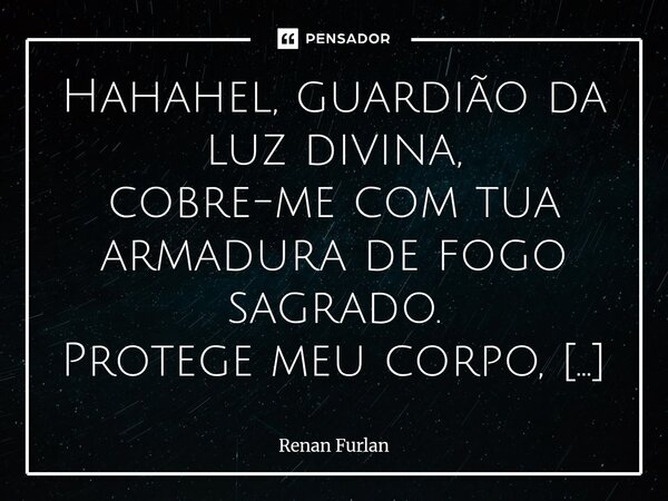 Hahahel, guardião da luz divina, cobre-me com tua armadura de fogo sagrado. Protege meu corpo, minha alma e meus pensamentos, contra toda escuridão, medo ou ma... Frase de Renan Furlan.