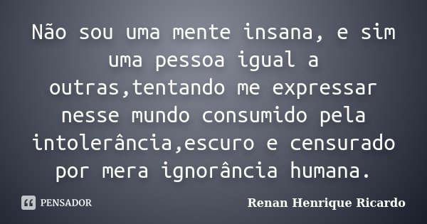 Não sou uma mente insana, e sim uma pessoa igual a outras,tentando me expressar nesse mundo consumido pela intolerância,escuro e censurado por mera ignorância h... Frase de Renan Henrique Ricardo.
