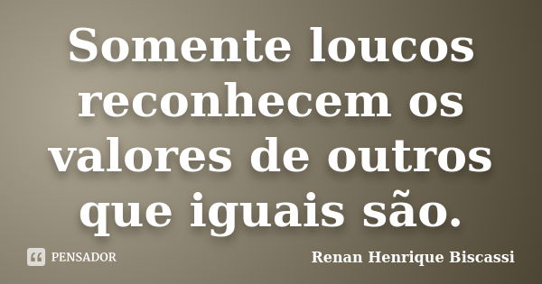 Somente loucos reconhecem os valores de outros que iguais são.... Frase de Renan Henrique Biscassi.