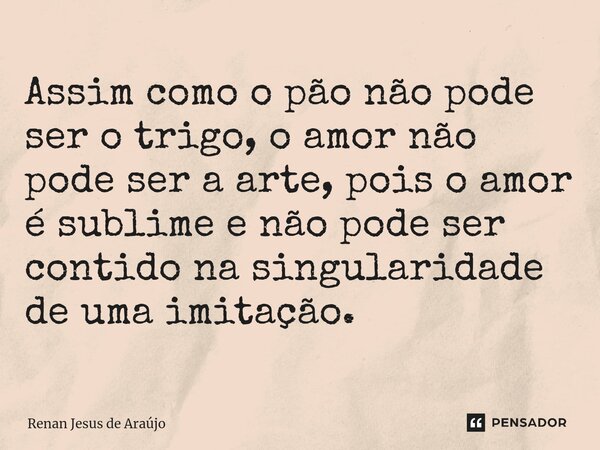 ⁠Assim como o pão não pode ser o trigo, o amor não pode ser a arte, pois o amor é sublime e não pode ser contido na singularidade de uma imitação.... Frase de Renan Jesus de Araújo.