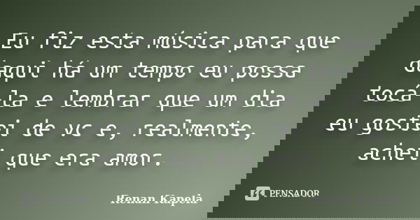 Eu fiz esta música para que daqui há um tempo eu possa tocá-la e lembrar que um dia eu gostei de vc e, realmente, achei que era amor.... Frase de Renan Kapela.