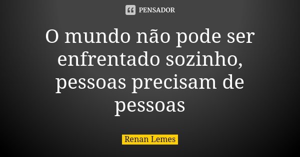 O mundo não pode ser enfrentado sozinho, pessoas precisam de pessoas... Frase de Renan Lemes.