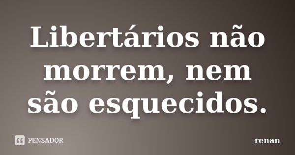 Libertários não morrem, nem são esquecidos.... Frase de Renan.