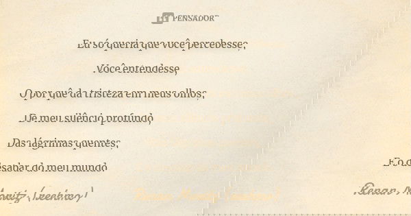 Eu só queria que você percebesse, Você entendesse, O por quê da tristeza em meus olhos, De meu silêncio profundo, Das lágrimas quentes, E o desabar do meu mundo... Frase de Renan Moritz (reehmo).