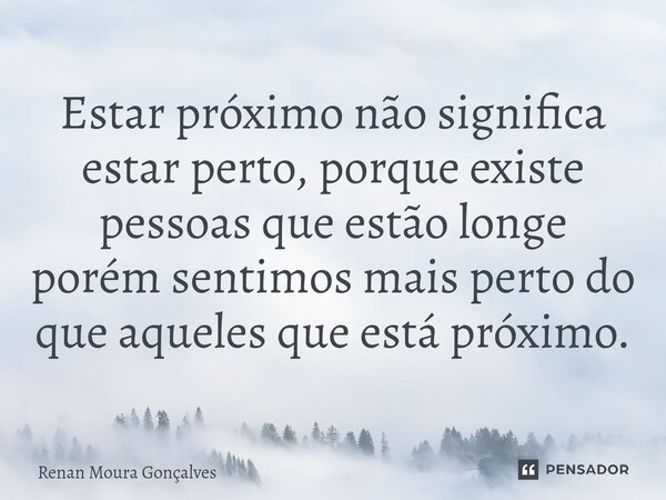 ⁠Estar próximo não significa estar perto, porque existe pessoas que estão longe porém sentimos mais perto do que aqueles que está próximo.... Frase de Renan Moura Gonçalves.