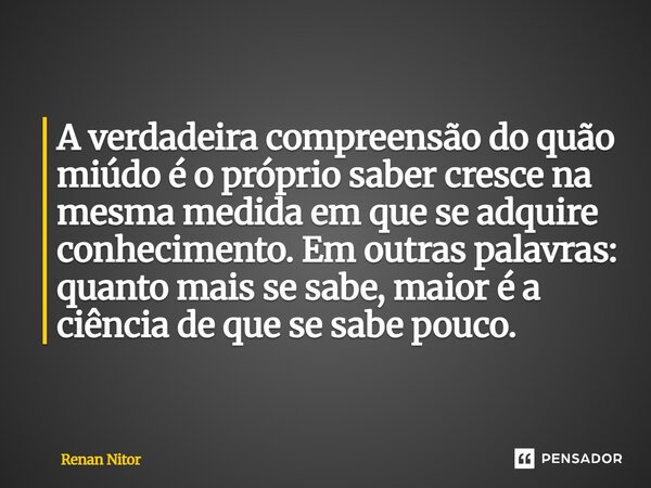 A verdadeira compreensão do quão miúdo é o próprio saber cresce na mesma medida em que se adquire conhecimento. Em outras palavras: quanto mais se sabe, maior é... Frase de Renan Nitor.