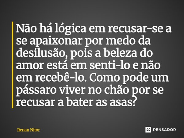 ⁠Não há lógica em recusar-se a se apaixonar por medo da desilusão, pois a beleza do amor está em senti-lo e não em recebê-lo. Como pode um pássaro viver no chão... Frase de Renan Nitor.