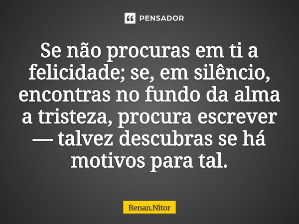 ⁠Se não procuras em ti a felicidade; se, em silêncio, encontras no fundo da alma a tristeza, procura escrever — talvez descubras se há motivos para tal.... Frase de Renan.Nitor.
