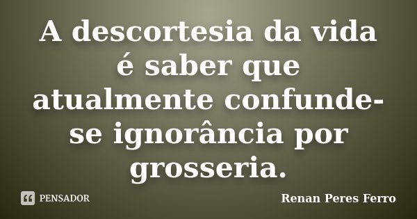 A descortesia da vida é saber que atualmente confunde-se ignorância por grosseria.... Frase de Renan Peres Ferro.