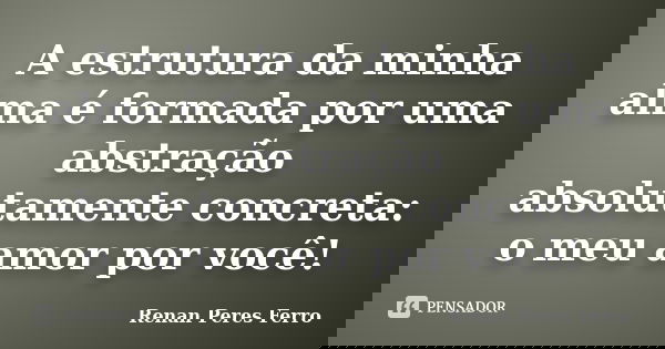 A estrutura da minha alma é formada por uma abstração absolutamente concreta: o meu amor por você!... Frase de Renan Peres Ferro.