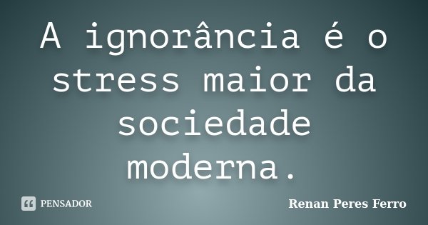 A ignorância é o stress maior da sociedade moderna.... Frase de Renan Peres Ferro.