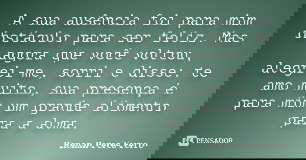 A sua ausência foi para mim obstáculo para ser feliz. Mas agora que você voltou, alegrei-me, sorri e disse: te amo muito, sua presença é para mim um grande alim... Frase de Renan Peres Ferro.