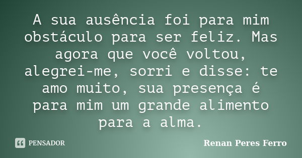 A sua ausência foi para mim obstáculo para ser feliz. Mas agora que você voltou, alegrei-me, sorri e disse: te amo muito, sua presença é para mim um grande alim... Frase de Renan Peres Ferro.