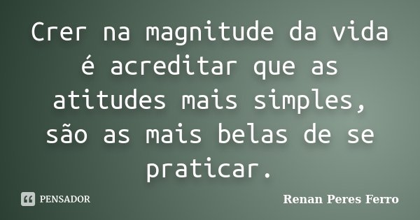 Crer na magnitude da vida é acreditar que as atitudes mais simples, são as mais belas de se praticar.... Frase de Renan Peres Ferro.