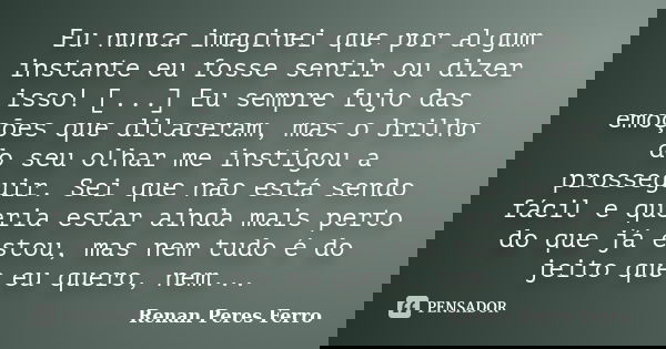 Eu nunca imaginei que por algum instante eu fosse sentir ou dizer isso! [...] Eu sempre fujo das emoções que dilaceram, mas o brilho do seu olhar me instigou a ... Frase de Renan Peres Ferro.
