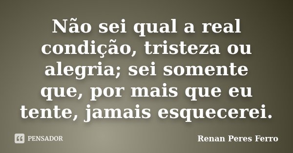 Não sei qual a real condição, tristeza ou alegria; sei somente que, por mais que eu tente, jamais esquecerei.... Frase de Renan Peres Ferro.