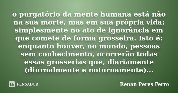 o purgatório da mente humana está não na sua morte, mas em sua própria vida; simplesmente no ato de ignorância em que comete de forma grosseira. Isto é: enquant... Frase de Renan Peres Ferro.