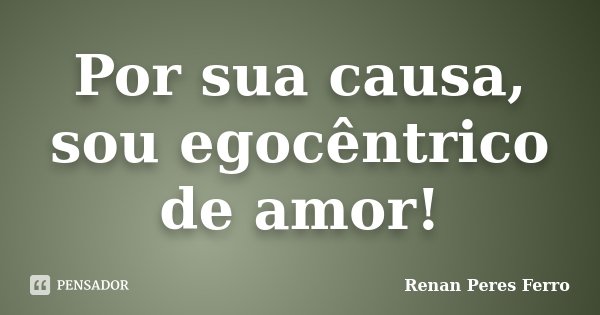 Por sua causa, sou egocêntrico de amor!... Frase de Renan Peres Ferro.