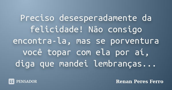 Preciso desesperadamente da felicidade! Não consigo encontra-la, mas se porventura você topar com ela por aí, diga que mandei lembranças...... Frase de Renan Peres Ferro.