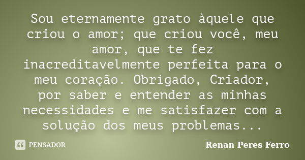 Sou eternamente grato àquele que criou o amor; que criou você, meu amor, que te fez inacreditavelmente perfeita para o meu coração. Obrigado, Criador, por saber... Frase de Renan Peres Ferro.