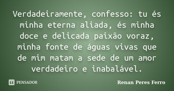 Verdadeiramente, confesso: tu és minha eterna aliada, és minha doce e delicada paixão voraz, minha fonte de águas vivas que de mim matam a sede de um amor verda... Frase de Renan Peres Ferro.