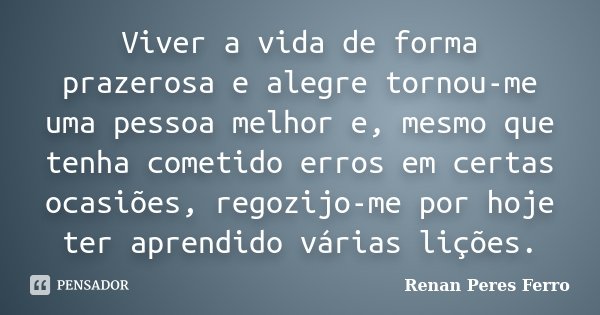 Viver a vida de forma prazerosa e alegre tornou-me uma pessoa melhor e, mesmo que tenha cometido erros em certas ocasiões, regozijo-me por hoje ter aprendido vá... Frase de Renan Peres Ferro.