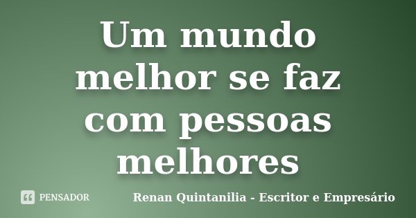 Um mundo melhor se faz com pessoas melhores... Frase de Renan Quintanilia - Escritor e Empresário.