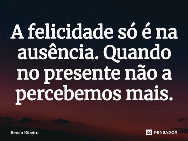 ⁠A felicidade só é na ausência. Quando no presente não a percebemos mais.... Frase de Renan Ribeiro.