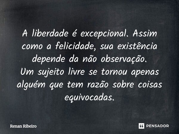 A liberdade é excepcional. Assim como a felicidade, sua existência depende da não observação. Um sujeito livre se tornou apenas alguém que tem razão sobre coisa... Frase de Renan Ribeiro.