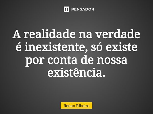 A realidade na verdade é inexistente, só existe por conta de nossa existência.... Frase de Renan Ribeiro.