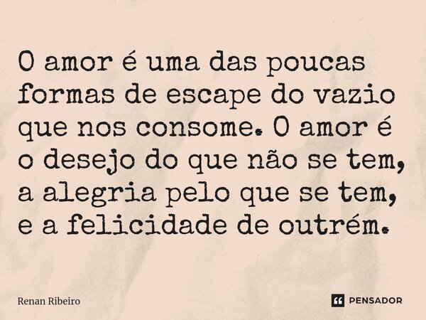 ⁠O amor é uma das poucas formas de escape do vazio que nos consome. O amor é o desejo do que não se tem, a alegria pelo que se tem, e a felicidade de outrém.... Frase de Renan Ribeiro.