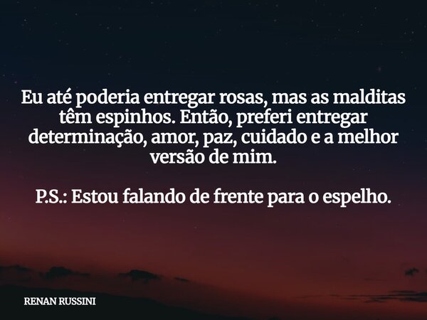 Eu até poderia entregar rosas, mas as malditas têm espinhos. Então, preferi entregar determinação, amor, paz, cuidado e a melhor versão de mim. P.S.: Estou fala... Frase de RENAN RUSSINI.