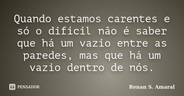 Quando estamos carentes e só o difícil não é saber que há um vazio entre as paredes, mas que há um vazio dentro de nós.... Frase de Renan S. Amaral.