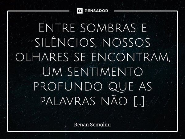 ⁠Entre sombras e silêncios, nossos olhares se encontram, Um sentimento profundo que as palavras não contam. Nos cantos escondidos de um mundo opressor, Brotou o... Frase de Renan Semolini.