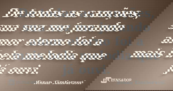 De todas as canções, sua voz me jurando amor eterno foi a mais bela melodia que já ouvi.... Frase de Renan Tambarussi.