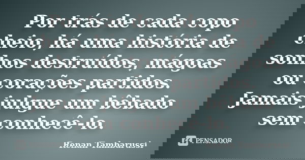 Por trás de cada copo cheio, há uma história de sonhos destruídos, mágoas ou corações partidos. Jamais julgue um bêbado sem conhecê-lo.... Frase de Renan Tambarussi.