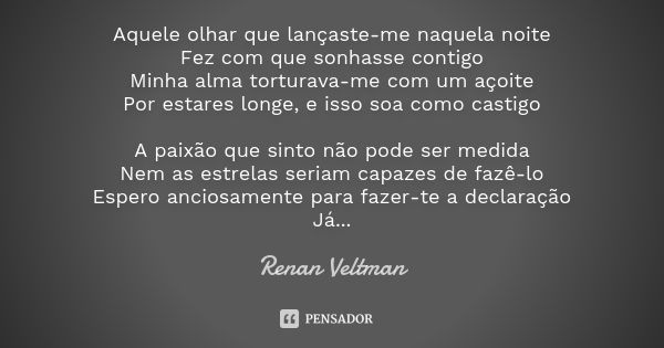 Aquele olhar que lançaste-me naquela noite Fez com que sonhasse contigo Minha alma torturava-me com um açoite Por estares longe, e isso soa como castigo A paixã... Frase de Renan Veltman.