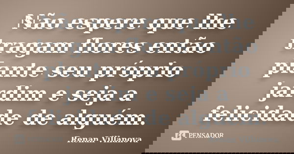 Não espere que lhe tragam flores então plante seu próprio jardim e seja a felicidade de alguém.... Frase de Renan Villanova.