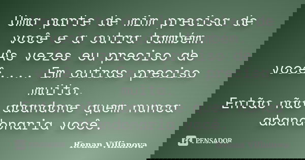 Uma parte de mim precisa de você e a outra também. As vezes eu preciso de você.... Em outras preciso muito. Então não abandone quem nunca abandonaria você.... Frase de Renan Villanova.