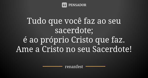 Tudo que você faz ao seu sacerdote; é ao próprio Cristo que faz. Ame a Cristo no seu Sacerdote!... Frase de Renanfest.