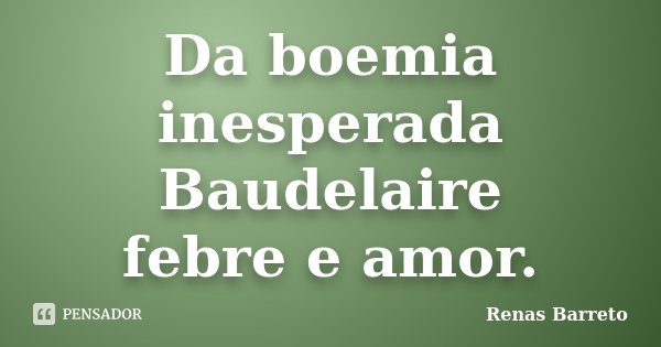 Da boemia inesperada Baudelaire febre e amor.... Frase de Renas Barreto.