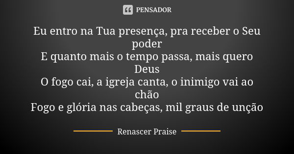 Eu entro na Tua presença, pra receber o Seu poder E quanto mais o tempo passa, mais quero Deus O fogo cai, a igreja canta, o inimigo vai ao chão Fogo e glória n... Frase de Renascer Praise.