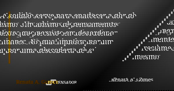 A solidão serve para enaltecer a dor do abismo. Um abismo de pensamentos perplexos que persiste em desordenar mentes inanes. No qual implora por um reclame ou p... Frase de Renata A. Gomes.