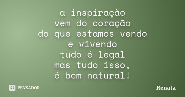 a inspiração vem do coração do que estamos vendo e vivendo tudo é legal mas tudo isso, é bem natural!... Frase de renata.