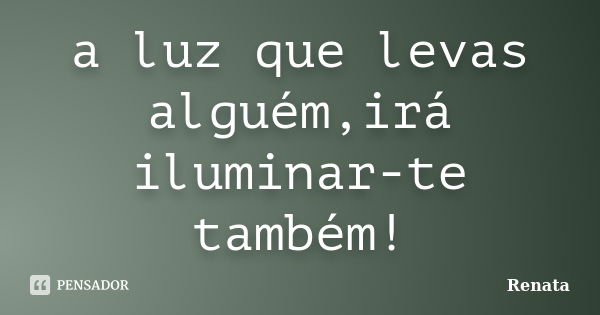 a luz que levas alguém,irá iluminar-te também!... Frase de Renata.