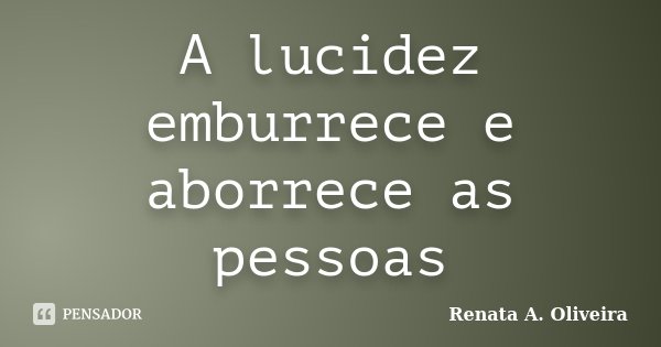 A lucidez emburrece e aborrece as pessoas... Frase de Renata A. Oliveira.