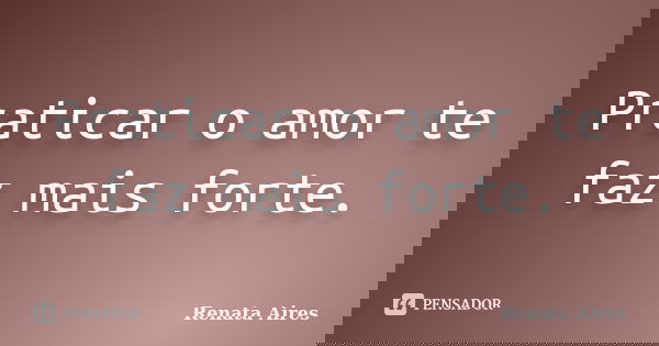 Praticar o amor te faz mais forte.... Frase de Renata Aires.
