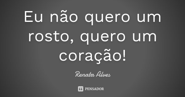 Eu não quero um rosto, quero um coração!... Frase de Renata Alves.