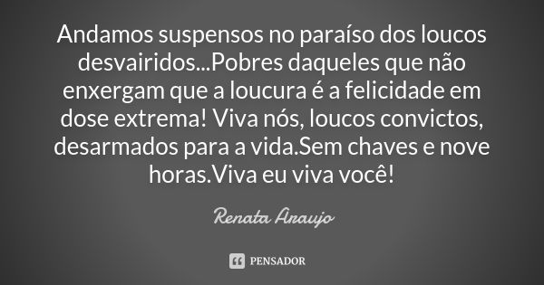 Andamos suspensos no paraíso dos loucos desvairidos...Pobres daqueles que não enxergam que a loucura é a felicidade em dose extrema! Viva nós, loucos convictos,... Frase de Renata Araujo.